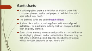 Gantt charts
 A tracking Gantt chart is a variation of a Gantt chart that
compares planned and actual project schedule information
(also called total float).
 The planned dates are called baseline dates.
 A white diamond on a tracking Gantt indicates a slipped
milestone – or a milestone activity that was completed later
than originally planned.
 Gantt charts are easy to create and provide a standard format
for displaying planned and actual activities. However, they do
not show relationships and dependencies between tasks as
well as network diagrams or PERT charts do.
 