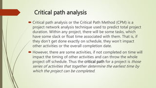 Critical path analysis
 Critical path analysis or the Critical Path Method (CPM) is a
project network analysis technique used to predict total project
duration. Within any project, there will be some tasks, which
have some slack or float time associated with them. That is, if
they don’t get done exactly on schedule, they won’t impact
other activities or the overall completion date.
 However, there are some activities, if not completed on time will
impact the timing of other activities and can throw the whole
project off schedule. Thus the critical path for a project is those
series of activities that together determine the earliest time by
which the project can be completed.
 