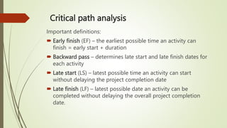Critical path analysis
Important definitions:
 Early finish (EF) – the earliest possible time an activity can
finish = early start + duration
 Backward pass – determines late start and late finish dates for
each activity
 Late start (LS) – latest possible time an activity can start
without delaying the project completion date
 Late finish (LF) – latest possible date an activity can be
completed without delaying the overall project completion
date.
 