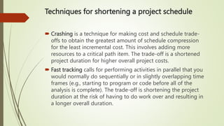 Techniques for shortening a project schedule
 Crashing is a technique for making cost and schedule trade-
offs to obtain the greatest amount of schedule compression
for the least incremental cost. This involves adding more
resources to a critical path item. The trade-off is a shortened
project duration for higher overall project costs.
 Fast tracking calls for performing activities in parallel that you
would normally do sequentially or in slightly overlapping time
frames (e.g., starting to program or code before all of the
analysis is complete). The trade-off is shortening the project
duration at the risk of having to do work over and resulting in
a longer overall duration.
 