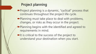 Project planning
Project planning is a dynamic, “cyclical” process that
continues throughout the project life cycle.
Planning must take place to deal with problems,
changes, or risks as they occur in the project.
Planning begins with the identified and agreed to
requirements in mind.
It is critical to the success of the project to
understand your destination when you start.
 