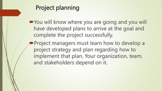 Project planning
You will know where you are going and you will
have developed plans to arrive at the goal and
complete the project successfully.
Project managers must learn how to develop a
project strategy and plan regarding how to
implement that plan. Your organization, team,
and stakeholders depend on it.
 