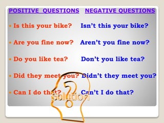 POSITIVE QUESTIONS NEGATIVE QUESTIONS
 Is this your bike? Isn’t this your bike?
 Are you fine now? Aren’t you fine now?
 Do you like tea? Don’t you like tea?
 Did they meet you? Didn’t they meet you?
 Can I do that? Can’t I do that?
 