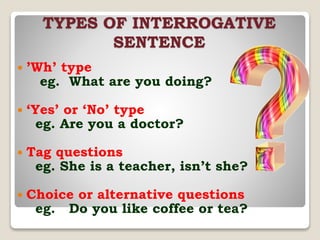 TYPES OF INTERROGATIVE
SENTENCE
 ’Wh’ type
eg. What are you doing?
 ‘Yes’ or ‘No’ type
eg. Are you a doctor?
 Tag questions
eg. She is a teacher, isn’t she?
 Choice or alternative questions
eg. Do you like coffee or tea?
 