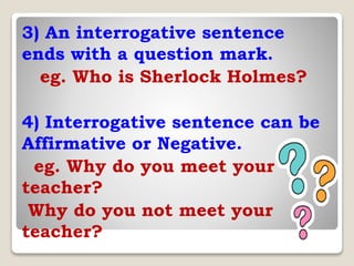 3) An interrogative sentence
ends with a question mark.
eg. Who is Sherlock Holmes?
4) Interrogative sentence can be
Affirmative or Negative.
eg. Why do you meet your
teacher?
Why do you not meet your
teacher?
 