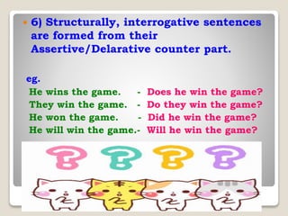  6) Structurally, interrogative sentences
are formed from their
Assertive/Delarative counter part.
eg.
He wins the game. - Does he win the game?
They win the game. - Do they win the game?
He won the game. - Did he win the game?
He will win the game.- Will he win the game?
 