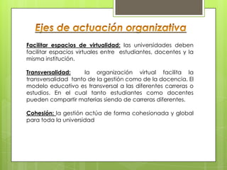 Facilitar espacios de virtualidad: las universidades deben
facilitar espacios virtuales entre estudiantes, docentes y la
misma institución.

Transversalidad:     la organización virtual facilita la
transversalidad tanto de la gestión como de la docencia. El
modelo educativo es transversal a las diferentes carreras o
estudios. En el cual tanto estudiantes como docentes
pueden compartir materias siendo de carreras diferentes.

Cohesión: la gestión actúa de forma cohesionada y global
para toda la universidad
 