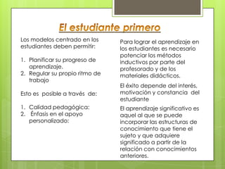 Los modelos centrado en los     Para lograr el aprendizaje en
estudiantes deben permitir:     los estudiantes es necesario
                                potenciar los métodos
1. Planificar su progreso de    inductivos por parte del
   aprendizaje.                 profesorado y de los
2. Regular su propio ritmo de   materiales didácticos.
   trabajo
                                El éxito depende del interés,
Esto es posible a través de:    motivación y constancia del
                                estudiante
1. Calidad pedagógica:          El aprendizaje significativo es
2. Énfasis en el apoyo          aquel al que se puede
   personalizado:               incorporar las estructuras de
                                conocimiento que tiene el
                                sujeto y que adquiere
                                significado a partir de la
                                relación con conocimientos
                                anteriores.
 