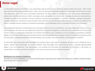 As informações financeiras consolidadas aqui apresentadas estão de acordo com os critérios do padrão contábil internacional - IFRS, emitido
pelo International Accounting Standards Board - IASB, a partir de informações financeiras auditadas. As informações não financeiras contidas
neste documento, assim como outras informações operacionais, não foram objeto de auditoria por parte dos auditores independentes e
podem incluir considerações futuras e refletir a percepção atual e perspectivas da diretoria sobre a evolução do ambiente macroeconômico,
condições da indústria de mineração e serviços refratários, desempenho da Companhia e resultados financeiros. Quaisquer declarações,
projeções, expectativas, estimativas e planos contidos neste documento, que não descrevam fatos históricos, e os fatores ou tendências que
afetem a condição financeira, liquidez ou resultados das operações, são considerações futuras e contemplam diversos riscos e incertezas.
Esta apresentação não deve ser interpretada como orientação jurídica, fiscal ou de investimento. Essa apresentação e/ou nenhuma de suas
partes constituem uma oferta ou uma sugestão de investimento nas ações da Companhia, e nenhuma de suas partes deve servir de base para
nenhum contrato ou compromisso relacionado. Em nenhuma circunstância, nem a Companhia, nem suas subsidiárias, conselheiros, diretores,
agentes ou funcionários serão responsáveis perante terceiros (incluindo investidores) por qualquer decisão de investimento tomada com base
nas informações e declarações presentes nesta apresentação, ou por qualquer dano dela resultante, correspondente ou específico.
As informações aqui apresentadas estão atualizadas até a presente data e estão sujeitas a mudanças sem prévio aviso. A Magnesita não se
obriga a atualizar esta apresentação ou revisá-la mediante novas informações e/ou acontecimentos futuros, ressalvada regulamentação
vigente a que nos submetemos. Esta apresentação e seu conteúdo são informações de propriedade da Companhia e não podem ser
reproduzidas ou circuladas, parcial e/ou totalmente, sem o prévio consentimento por escrito da Companhia.
Mudanças em números históricos
Para fins de comparabilidade, os números de 2013 foram ajustados para refletir as mudanças contábeis implementadas
pela Companhia no final de 2013.
Aviso Legal
 