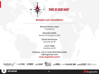 Octavio Pereira Lopes
Presidente
Eduardo Gotilla
Diretor Financeiro e DRI
Daniel Domiciano
Gerente de RI
Lucas Veiga
Analista de RI
Telefone: +55 11 3152-3237/3241/3202
ri@magnesita.com
www.magnesita.com/ri
12
Relações com Investidores
 