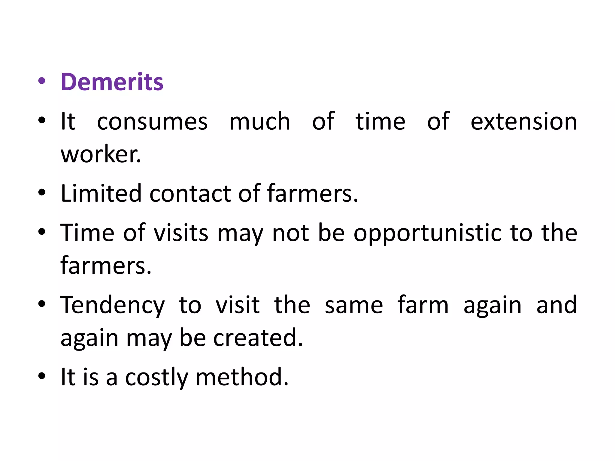 • Demerits
• It consumes much of time of extension
worker.
• Limited contact of farmers.
• Time of visits may not be opportunistic to the
farmers.
• Tendency to visit the same farm again and
again may be created.
• It is a costly method.
 