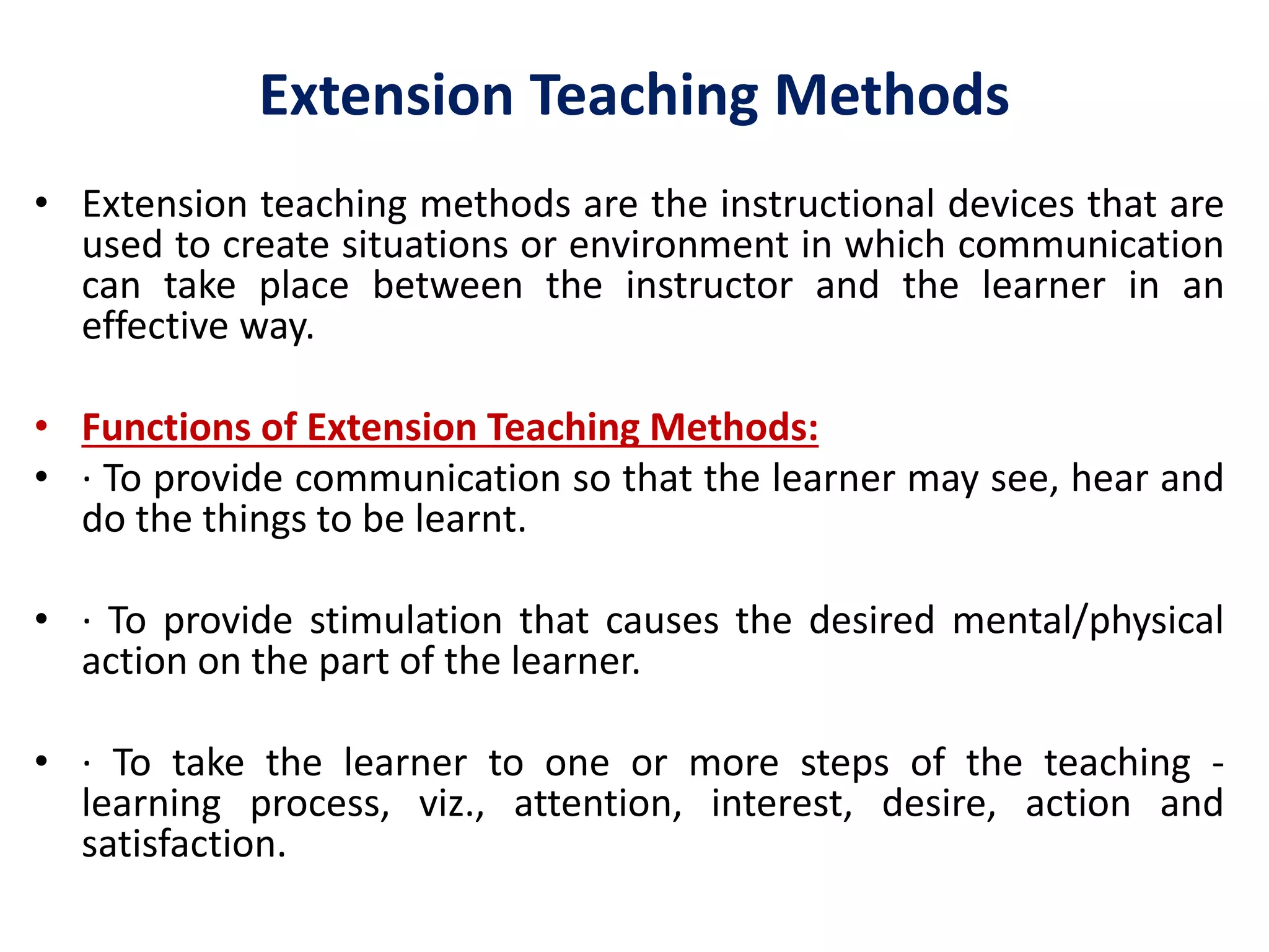 Extension Teaching Methods
• Extension teaching methods are the instructional devices that are
used to create situations or environment in which communication
can take place between the instructor and the learner in an
effective way.
• Functions of Extension Teaching Methods:
• · To provide communication so that the learner may see, hear and
do the things to be learnt.
• · To provide stimulation that causes the desired mental/physical
action on the part of the learner.
• · To take the learner to one or more steps of the teaching -
learning process, viz., attention, interest, desire, action and
satisfaction.
 