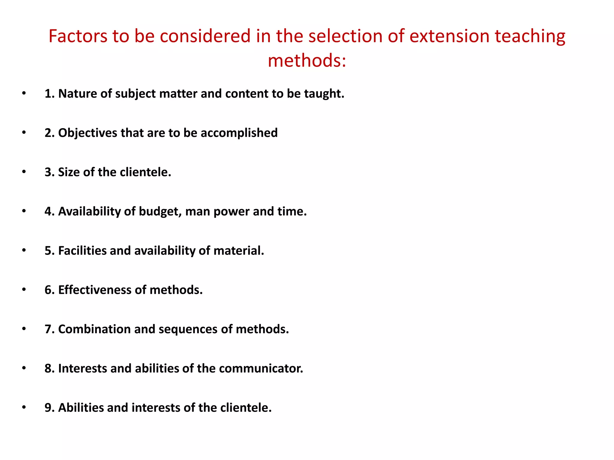 Factors to be considered in the selection of extension teaching
methods:
• 1. Nature of subject matter and content to be taught.
• 2. Objectives that are to be accomplished
• 3. Size of the clientele.
• 4. Availability of budget, man power and time.
• 5. Facilities and availability of material.
• 6. Effectiveness of methods.
• 7. Combination and sequences of methods.
• 8. Interests and abilities of the communicator.
• 9. Abilities and interests of the clientele.
 