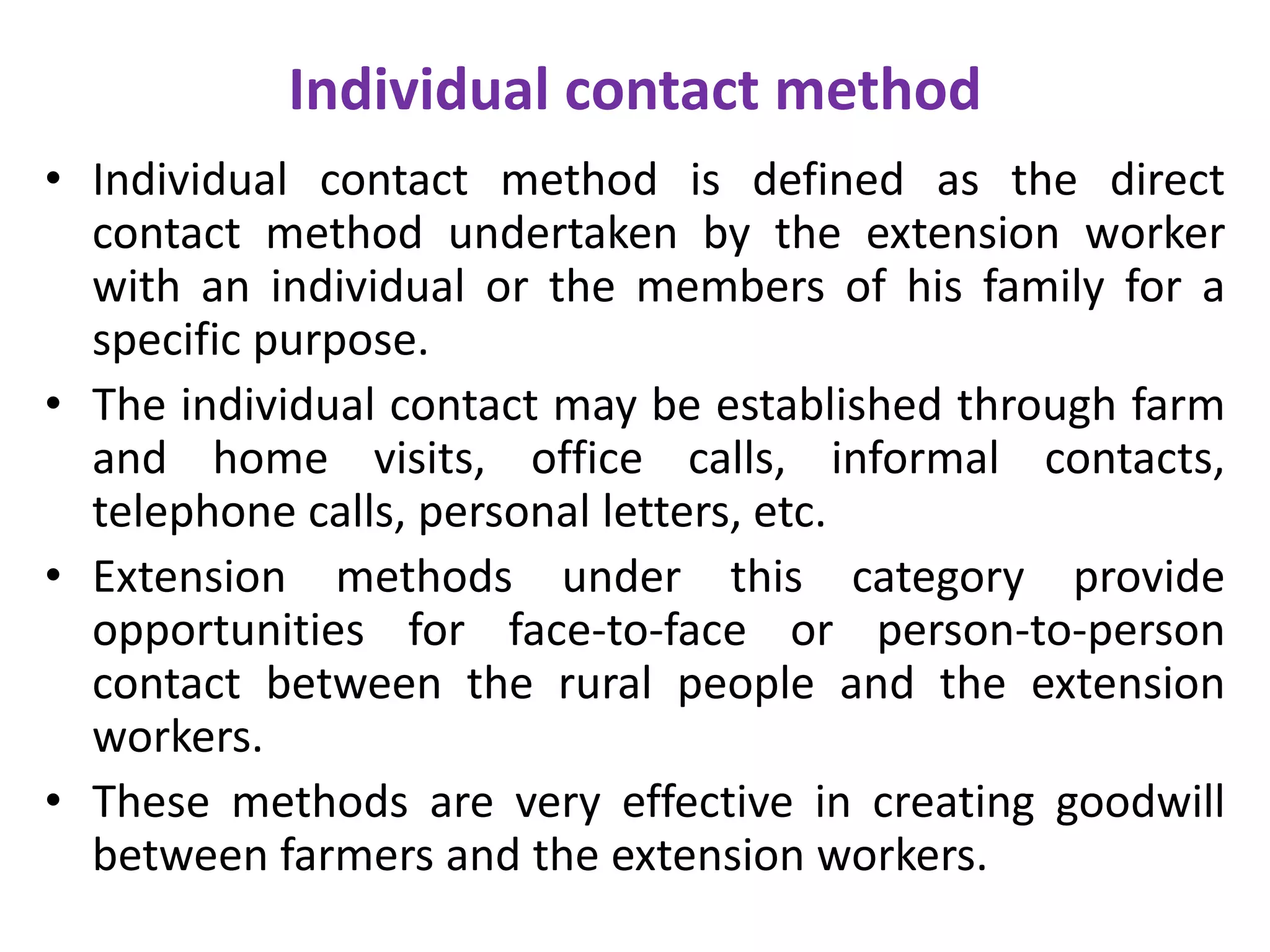 Individual contact method
• Individual contact method is defined as the direct
contact method undertaken by the extension worker
with an individual or the members of his family for a
specific purpose.
• The individual contact may be established through farm
and home visits, office calls, informal contacts,
telephone calls, personal letters, etc.
• Extension methods under this category provide
opportunities for face-to-face or person-to-person
contact between the rural people and the extension
workers.
• These methods are very effective in creating goodwill
between farmers and the extension workers.
 