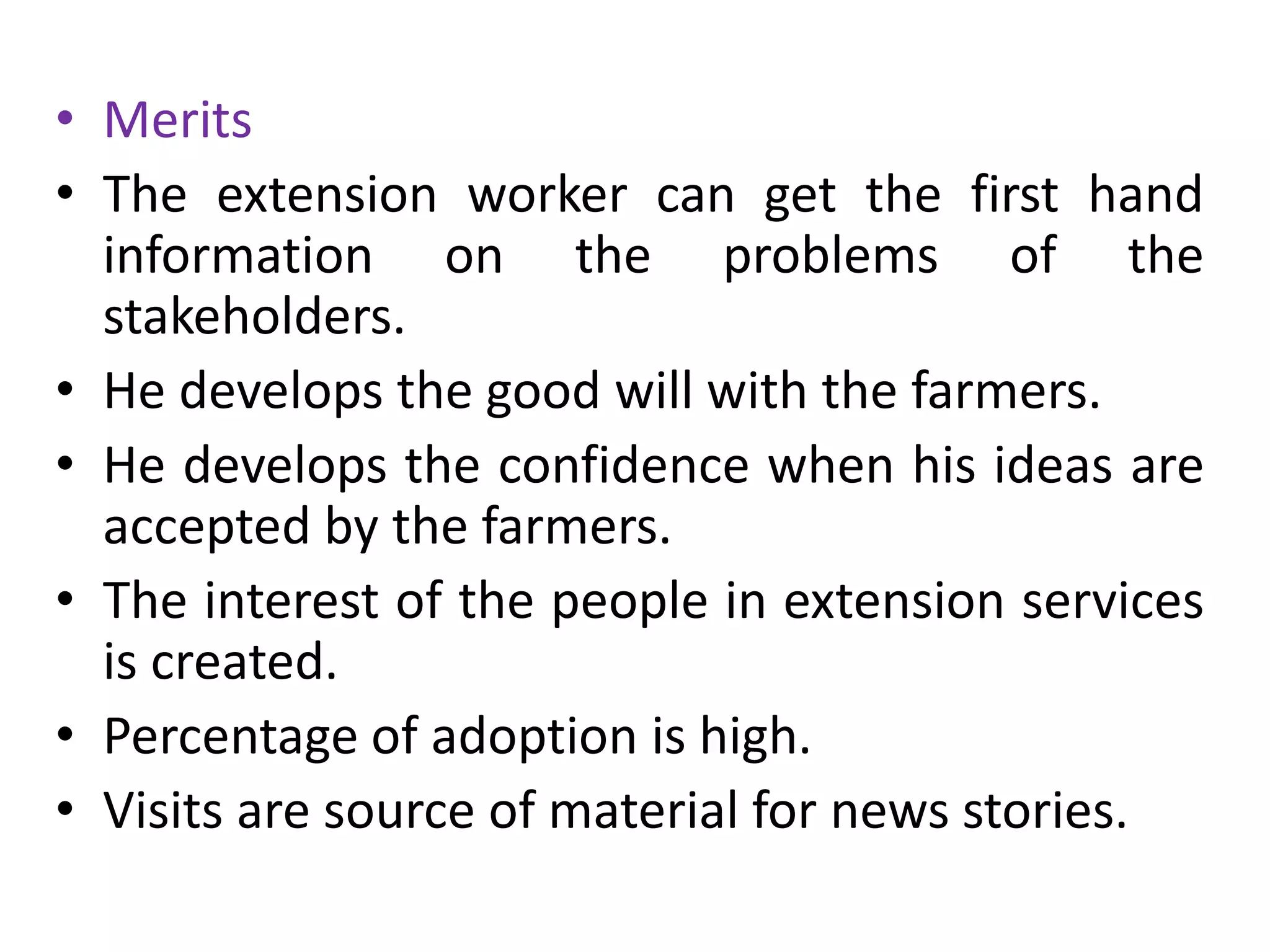 • Merits
• The extension worker can get the first hand
information on the problems of the
stakeholders.
• He develops the good will with the farmers.
• He develops the confidence when his ideas are
accepted by the farmers.
• The interest of the people in extension services
is created.
• Percentage of adoption is high.
• Visits are source of material for news stories.
 