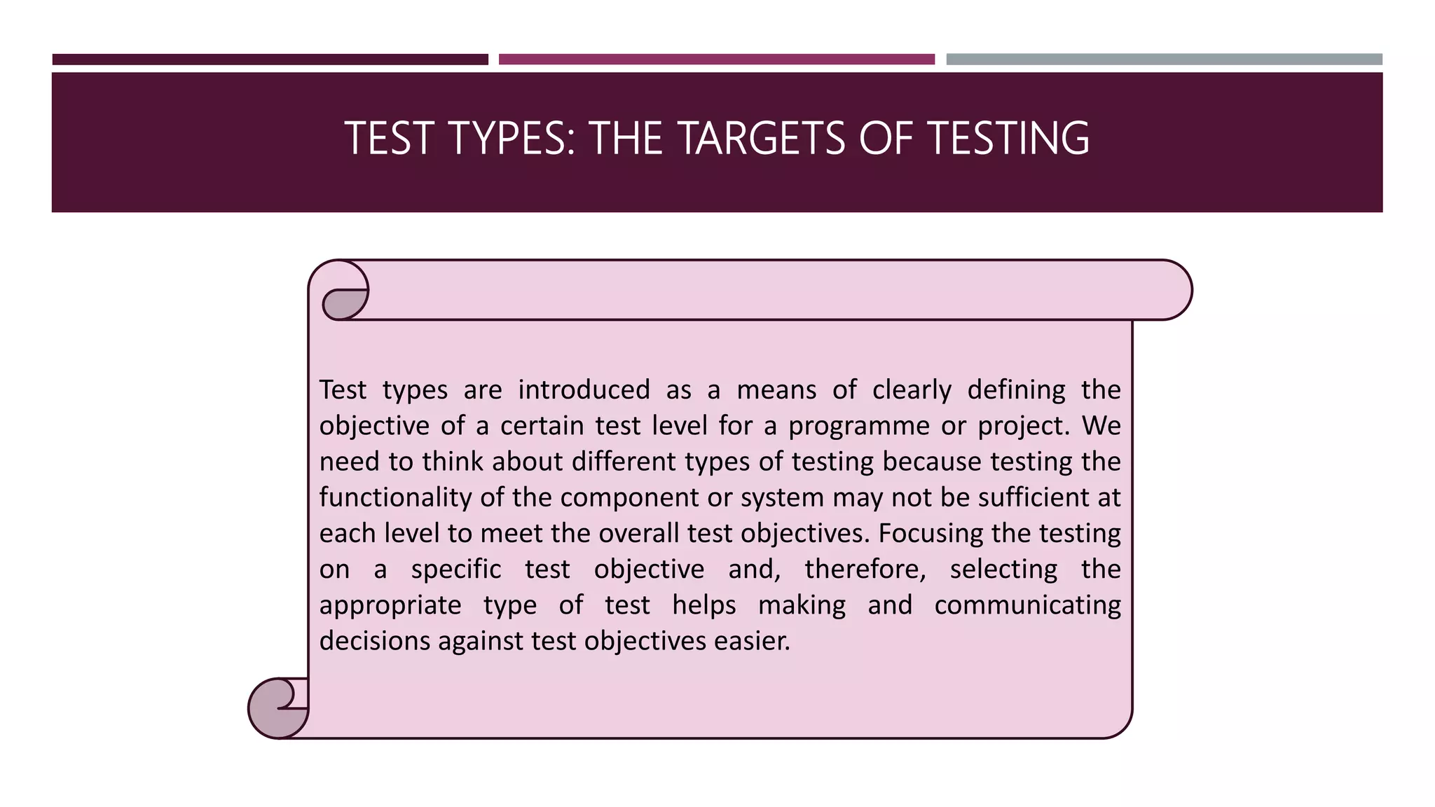 TEST TYPES: THE TARGETS OF TESTING
Test types are introduced as a means of clearly defining the
objective of a certain test level for a programme or project. We
need to think about different types of testing because testing the
functionality of the component or system may not be sufficient at
each level to meet the overall test objectives. Focusing the testing
on a specific test objective and, therefore, selecting the
appropriate type of test helps making and communicating
decisions against test objectives easier.
 