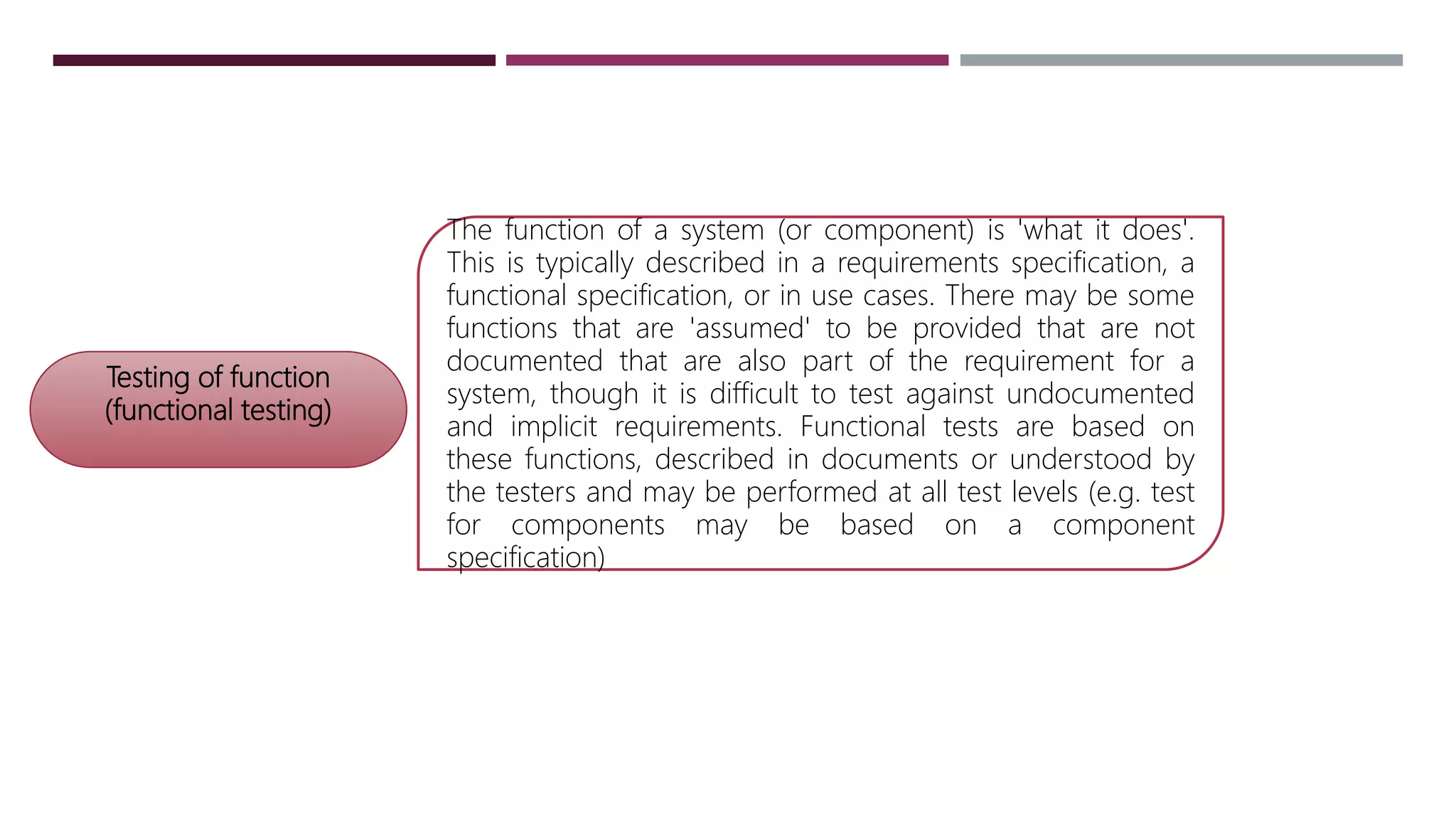 Testing of function
(functional testing)
The function of a system (or component) is 'what it does'.
This is typically described in a requirements specification, a
functional specification, or in use cases. There may be some
functions that are 'assumed' to be provided that are not
documented that are also part of the requirement for a
system, though it is difficult to test against undocumented
and implicit requirements. Functional tests are based on
these functions, described in documents or understood by
the testers and may be performed at all test levels (e.g. test
for components may be based on a component
specification)
 