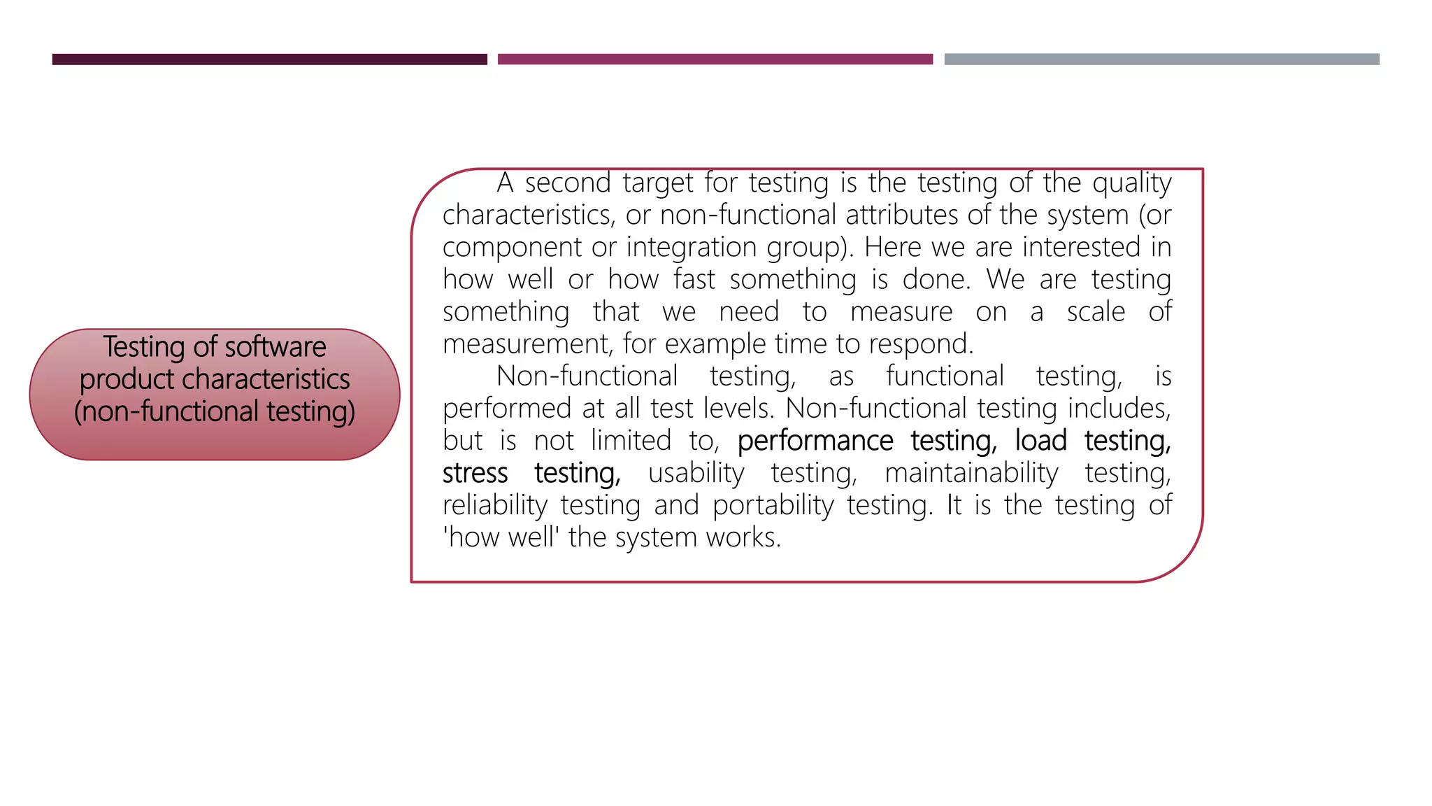 Testing of software
product characteristics
(non-functional testing)
A second target for testing is the testing of the quality
characteristics, or non-functional attributes of the system (or
component or integration group). Here we are interested in
how well or how fast something is done. We are testing
something that we need to measure on a scale of
measurement, for example time to respond.
Non-functional testing, as functional testing, is
performed at all test levels. Non-functional testing includes,
but is not limited to, performance testing, load testing,
stress testing, usability testing, maintainability testing,
reliability testing and portability testing. It is the testing of
'how well' the system works.
 