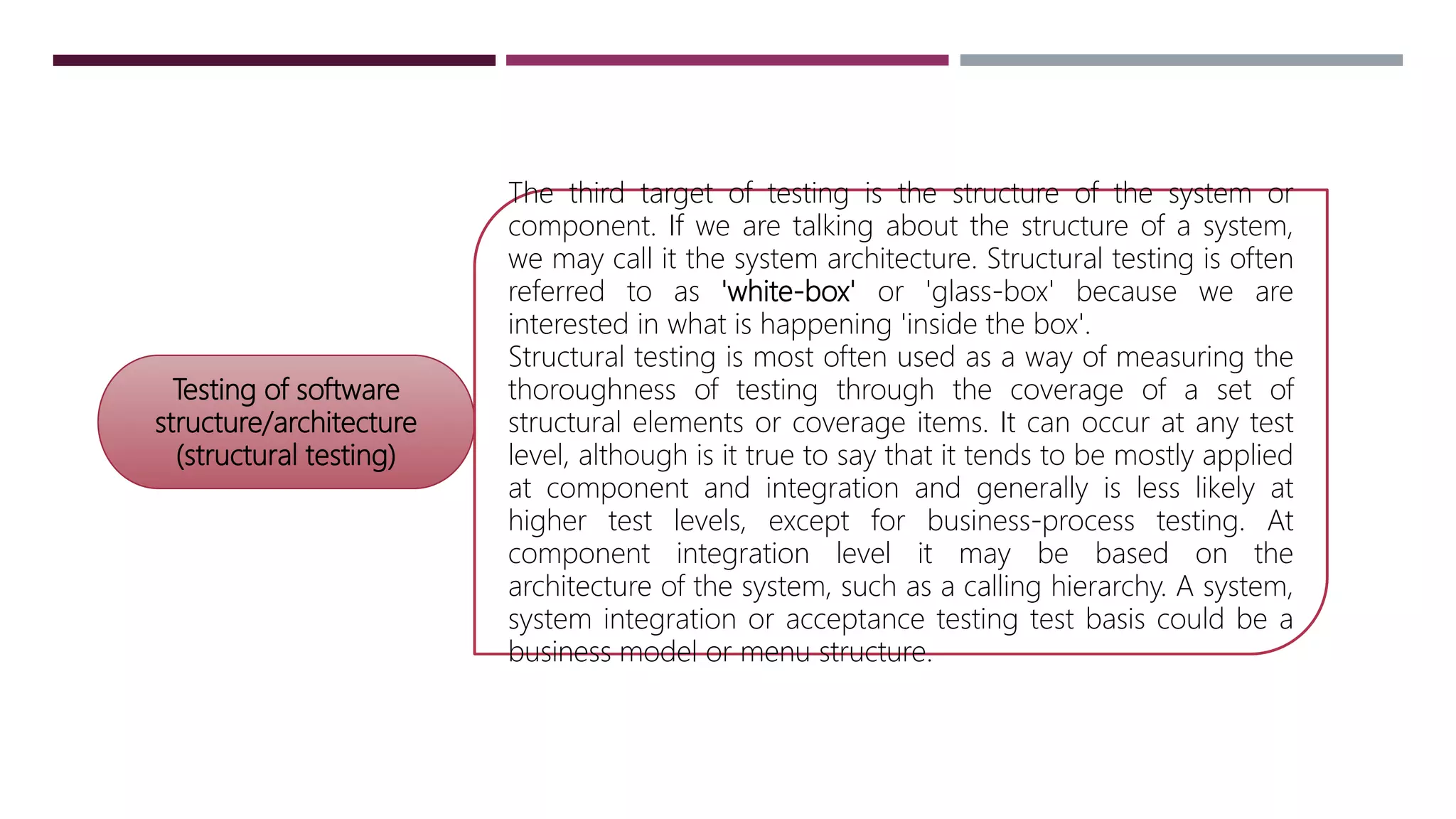 Testing of software
structure/architecture
(structural testing)
The third target of testing is the structure of the system or
component. If we are talking about the structure of a system,
we may call it the system architecture. Structural testing is often
referred to as 'white-box' or 'glass-box' because we are
interested in what is happening 'inside the box'.
Structural testing is most often used as a way of measuring the
thoroughness of testing through the coverage of a set of
structural elements or coverage items. It can occur at any test
level, although is it true to say that it tends to be mostly applied
at component and integration and generally is less likely at
higher test levels, except for business-process testing. At
component integration level it may be based on the
architecture of the system, such as a calling hierarchy. A system,
system integration or acceptance testing test basis could be a
business model or menu structure.
 
