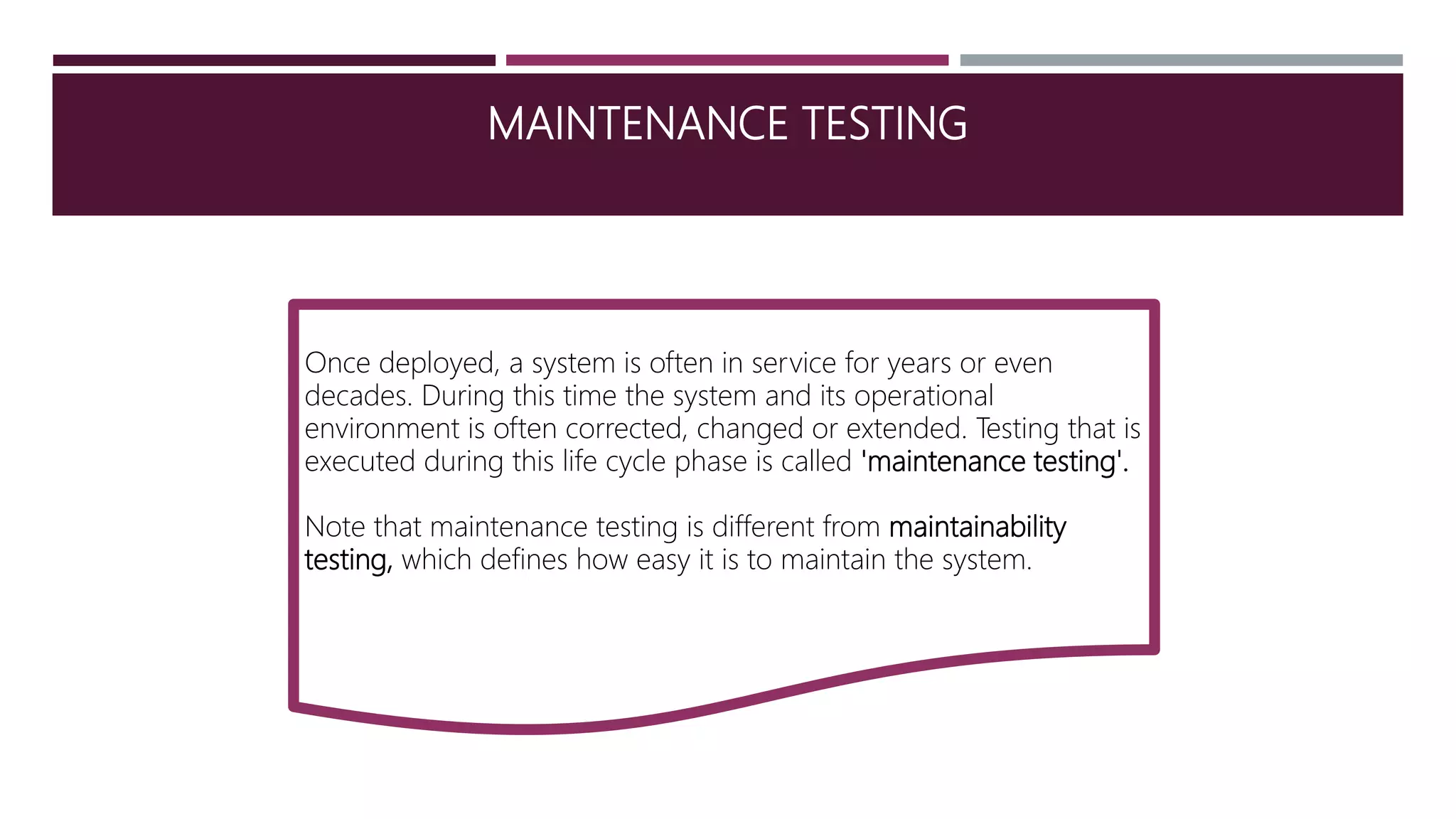 MAINTENANCE TESTING
Once deployed, a system is often in service for years or even
decades. During this time the system and its operational
environment is often corrected, changed or extended. Testing that is
executed during this life cycle phase is called 'maintenance testing'.
Note that maintenance testing is different from maintainability
testing, which defines how easy it is to maintain the system.
 