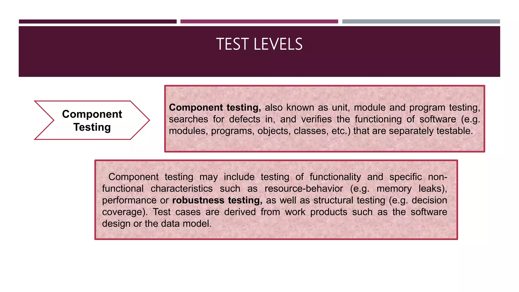 TEST LEVELS
Component
Testing
Component testing, also known as unit, module and program testing,
searches for defects in, and verifies the functioning of software (e.g.
modules, programs, objects, classes, etc.) that are separately testable.
Component testing may include testing of functionality and specific non-
functional characteristics such as resource-behavior (e.g. memory leaks),
performance or robustness testing, as well as structural testing (e.g. decision
coverage). Test cases are derived from work products such as the software
design or the data model.
 