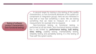 Testing of software
product characteristics
(non-functional testing)
A second target for testing is the testing of the quality
characteristics, or non-functional attributes of the system (or
component or integration group). Here we are interested in
how well or how fast something is done. We are testing
something that we need to measure on a scale of
measurement, for example time to respond.
Non-functional testing, as functional testing, is
performed at all test levels. Non-functional testing includes,
but is not limited to, performance testing, load testing,
stress testing, usability testing, maintainability testing,
reliability testing and portability testing. It is the testing of
'how well' the system works.
 
