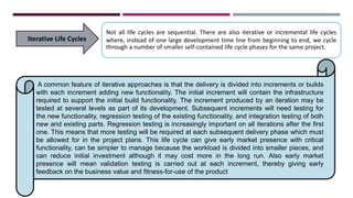 Iterative Life Cycles
Not all life cycles are sequential. There are also iterative or incremental life cycles
where, instead of one large development time line from beginning to end, we cycle
through a number of smaller self-contained life cycle phases for the same project.
A common feature of iterative approaches is that the delivery is divided into increments or builds
with each increment adding new functionality. The initial increment will contain the infrastructure
required to support the initial build functionality. The increment produced by an iteration may be
tested at several levels as part of its development. Subsequent increments will need testing for
the new functionality, regression testing of the existing functionality, and integration testing of both
new and existing parts. Regression testing is increasingly important on all iterations after the first
one. This means that more testing will be required at each subsequent delivery phase which must
be allowed for in the project plans. This life cycle can give early market presence with critical
functionality, can be simpler to manage because the workload is divided into smaller pieces, and
can reduce initial investment although it may cost more in the long run. Also early market
presence will mean validation testing is carried out at each increment, thereby giving early
feedback on the business value and fitness-for-use of the product
 