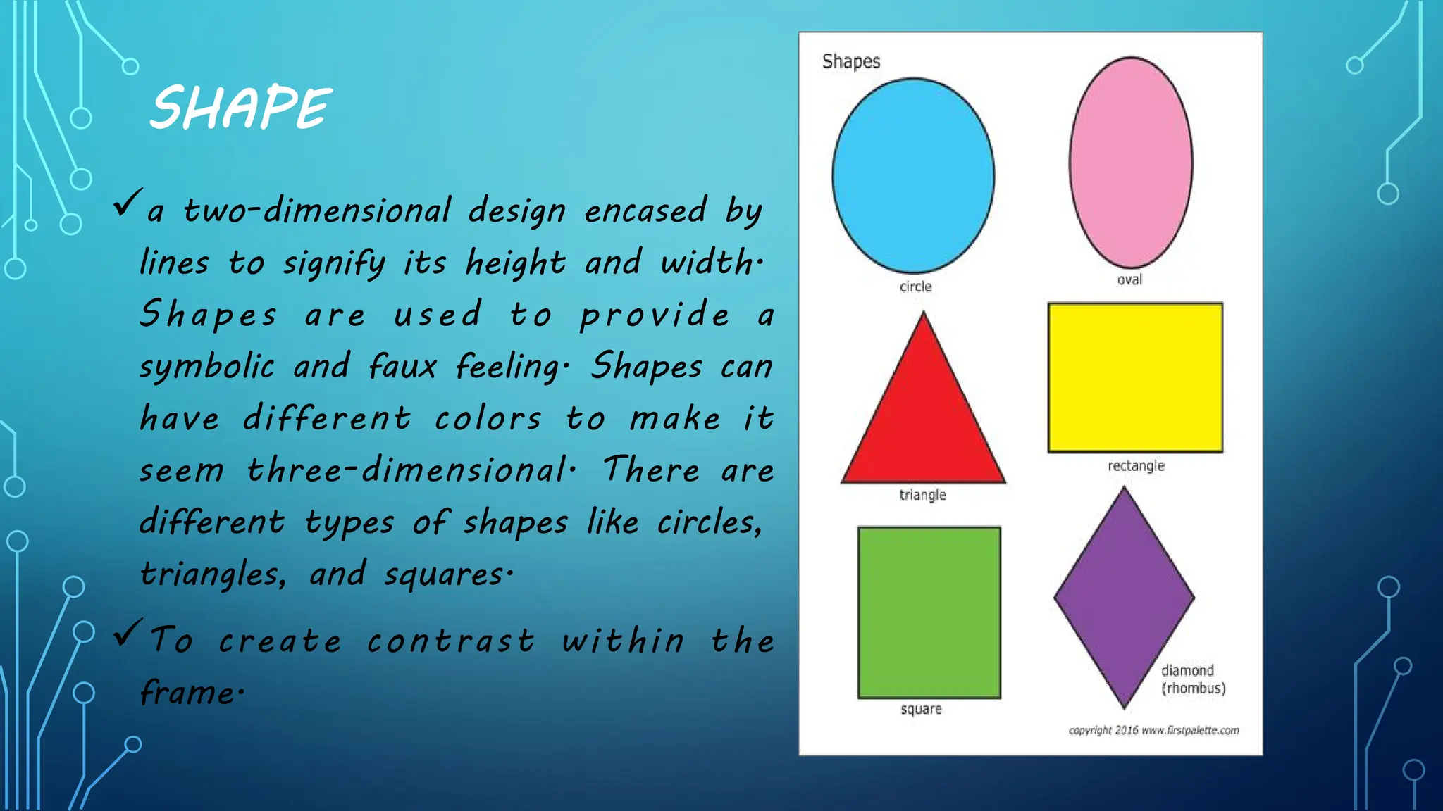 SHAPE
üa two-dimensional design encased by
lines to signify its height and width.
Shapes are used to provide a
symbolic and faux feeling. Shapes can
have different colors to make it
seem three-dimensional. There are
different types of shapes like circles,
triangles, and squares.
üTo create contrast within the
frame.
 