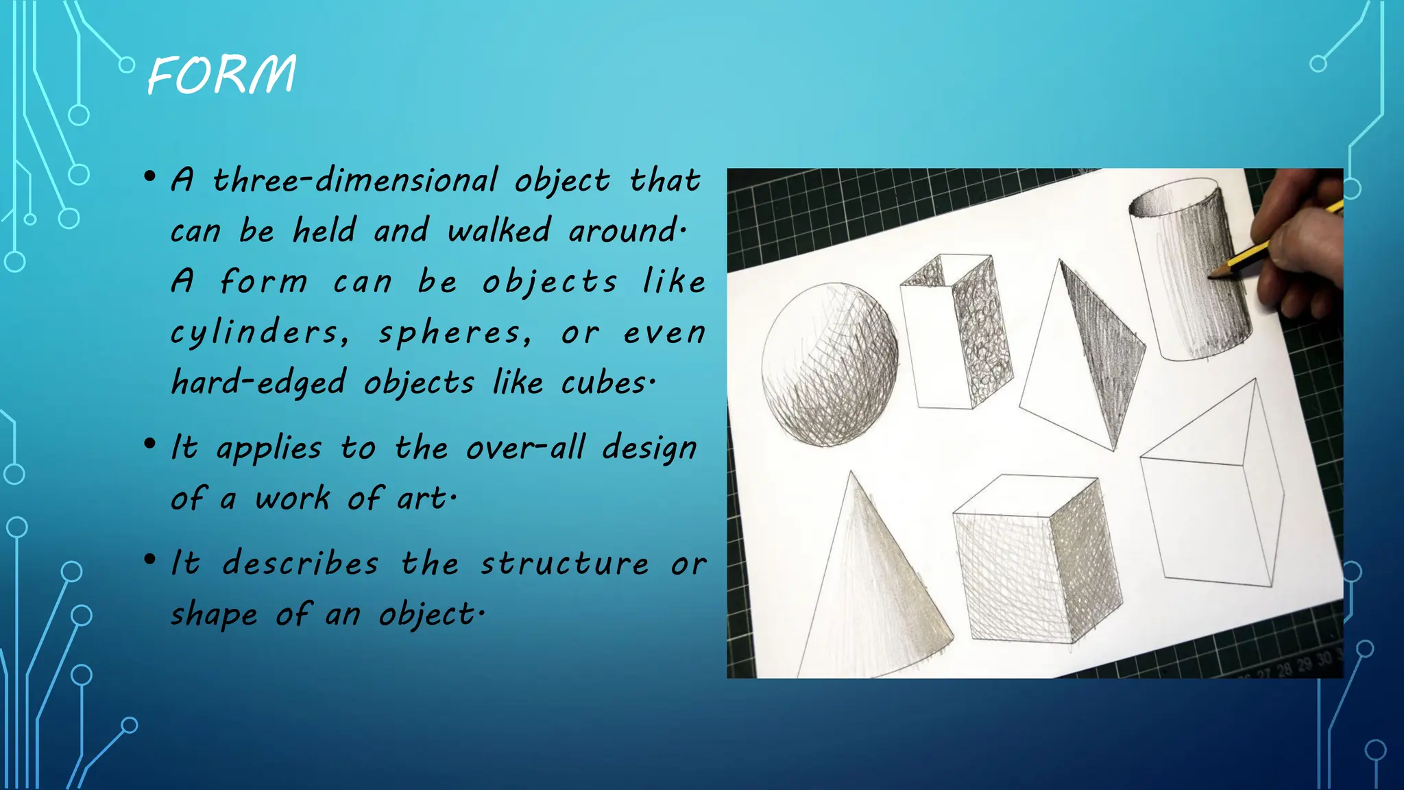 FORM
• A three-dimensional object that
can be held and walked around.
A form can be objects like
cylinders, spheres, or even
hard-edged objects like cubes.
• It applies to the over-all design
of a work of art.
• It describes the structure or
shape of an object.
 