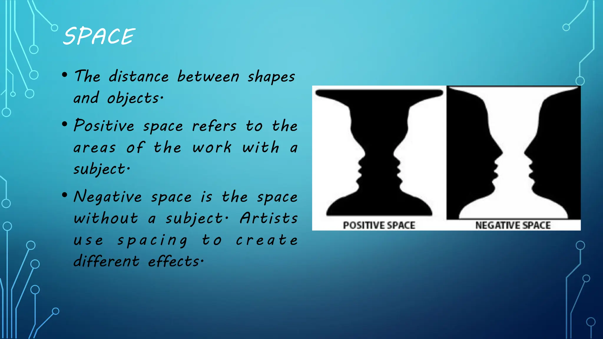 SPACE
• The distance between shapes
and objects.
• Positive space refers to the
areas of the work with a
subject.
• Negative space is the space
without a subject. Artists
u s e s p a c i n g t o c r e a t e
different effects.
 