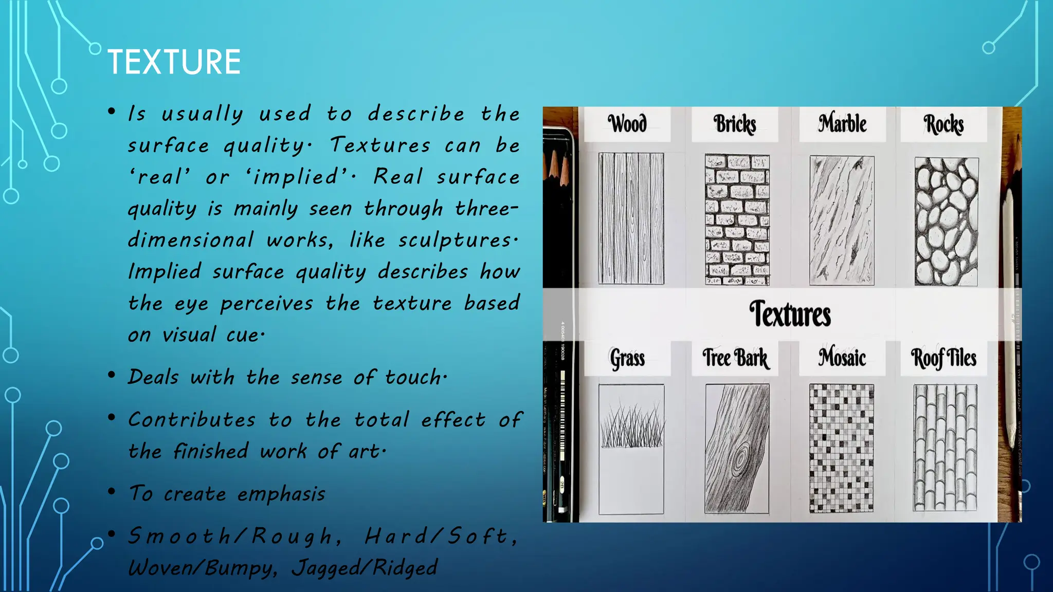 TEXTURE
• Is usually used to describe the
surface quality. Textures can be
‘real’ or ‘implied’. Real surface
quality is mainly seen through three-
dimensional works, like sculptures.
Implied surface quality describes how
the eye perceives the texture based
on visual cue.
• Deals with the sense of touch.
• Contributes to the total effect of
the finished work of art.
• To create emphasis
• S m o o t h / R o u g h , H a r d / S o f t ,
Woven/Bumpy, Jagged/Ridged
 