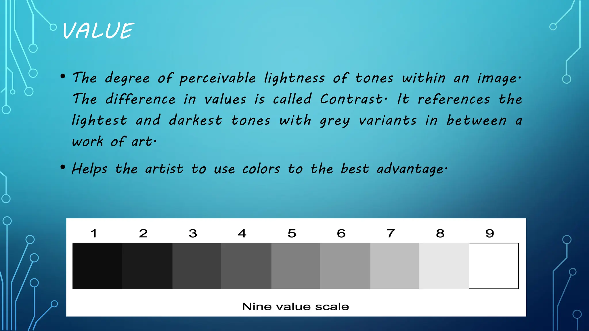 VALUE
• The degree of perceivable lightness of tones within an image.
The difference in values is called Contrast. It references the
lightest and darkest tones with grey variants in between a
work of art.
• Helps the artist to use colors to the best advantage.
 