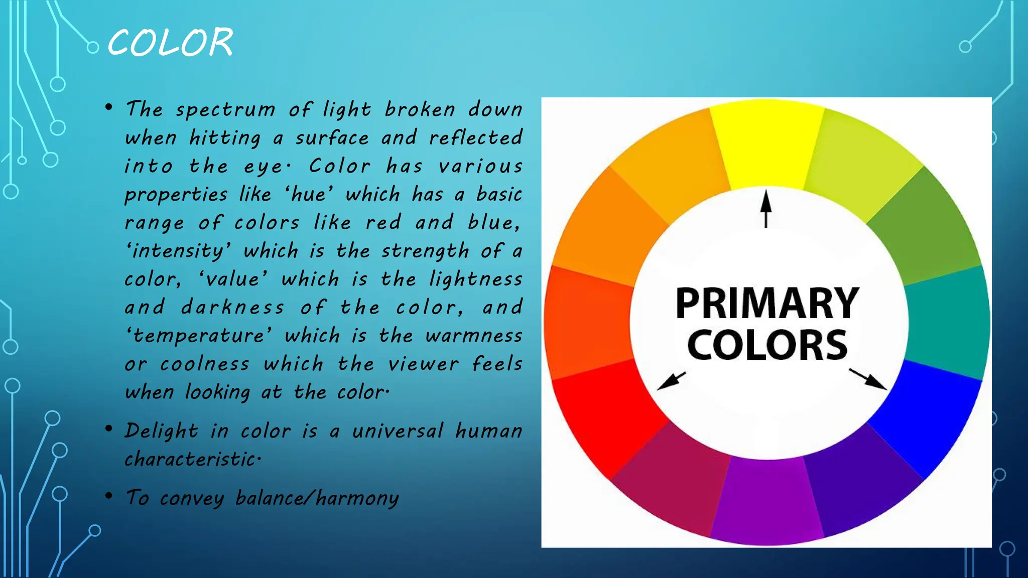 COLOR
• The spectrum of light broken down
when hitting a surface and reflected
into the eye. Color has various
properties like ‘hue’ which has a basic
range of colors like red and blue,
‘intensity’ which is the strength of a
color, ‘value’ which is the lightness
and darkness of the color, and
‘temperature’ which is the warmness
or coolness which the viewer feels
when looking at the color.
• Delight in color is a universal human
characteristic.
• To convey balance/harmony
 