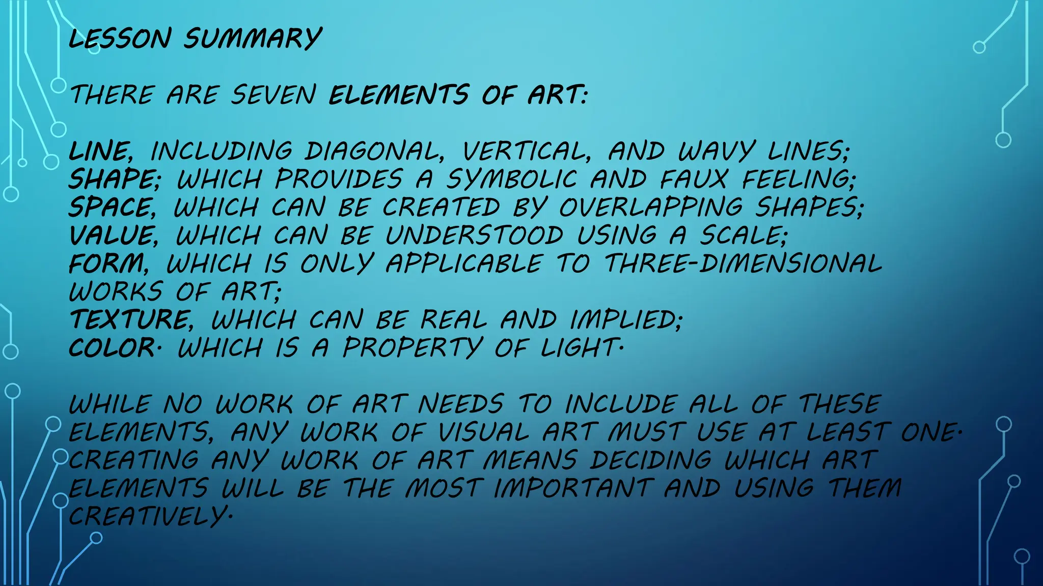 LESSON SUMMARY
THERE ARE SEVEN ELEMENTS OF ART:
LINE, INCLUDING DIAGONAL, VERTICAL, AND WAVY LINES;
SHAPE; WHICH PROVIDES A SYMBOLIC AND FAUX FEELING;
SPACE, WHICH CAN BE CREATED BY OVERLAPPING SHAPES;
VALUE, WHICH CAN BE UNDERSTOOD USING A SCALE;
FORM, WHICH IS ONLY APPLICABLE TO THREE-DIMENSIONAL
WORKS OF ART;
TEXTURE, WHICH CAN BE REAL AND IMPLIED;
COLOR. WHICH IS A PROPERTY OF LIGHT.
WHILE NO WORK OF ART NEEDS TO INCLUDE ALL OF THESE
ELEMENTS, ANY WORK OF VISUAL ART MUST USE AT LEAST ONE.
CREATING ANY WORK OF ART MEANS DECIDING WHICH ART
ELEMENTS WILL BE THE MOST IMPORTANT AND USING THEM
CREATIVELY.
 