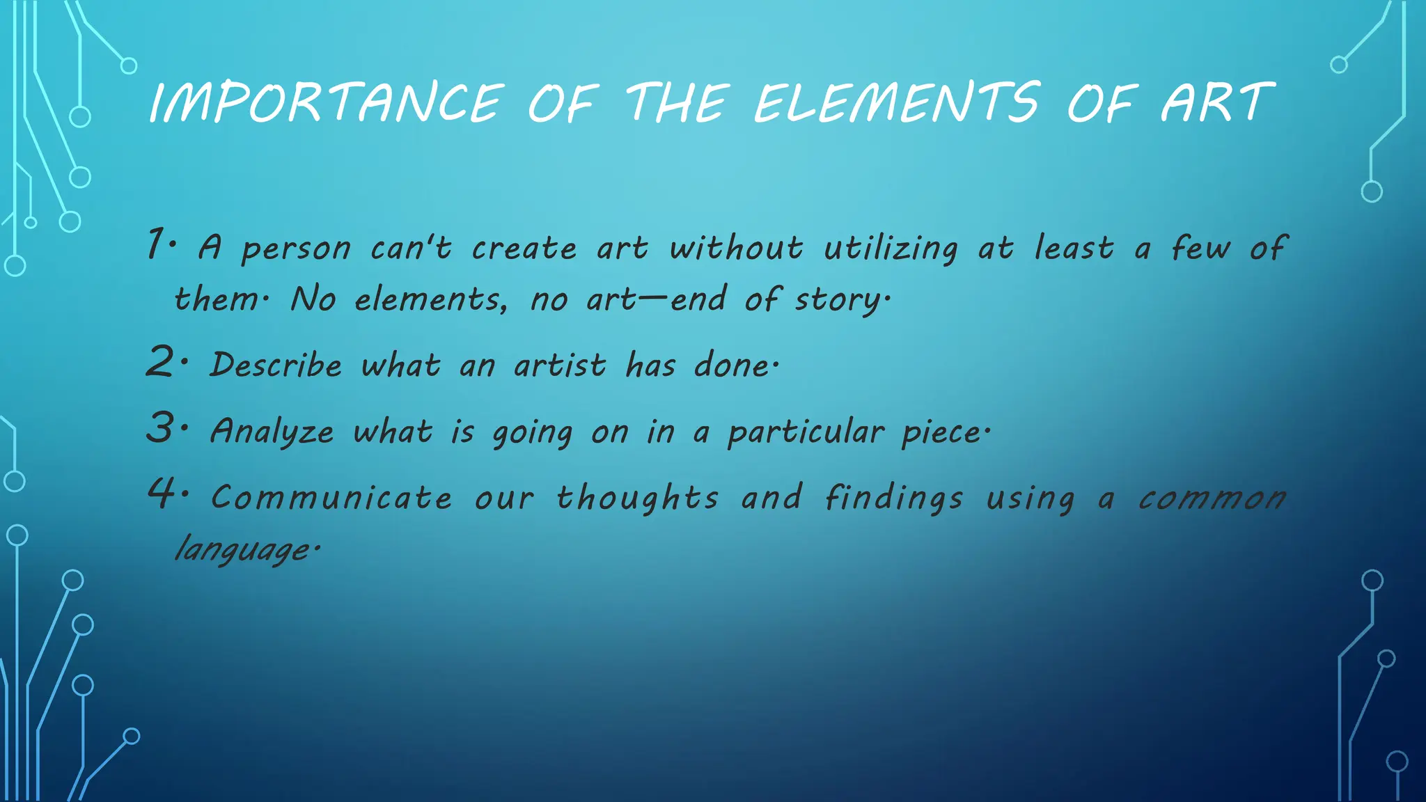 IMPORTANCE OF THE ELEMENTS OF ART
1. A person can't create art without utilizing at least a few of
them. No elements, no art—end of story.
2. Describe what an artist has done.
3. Analyze what is going on in a particular piece.
4. Communicate our thoughts and findings using a common
language.
 