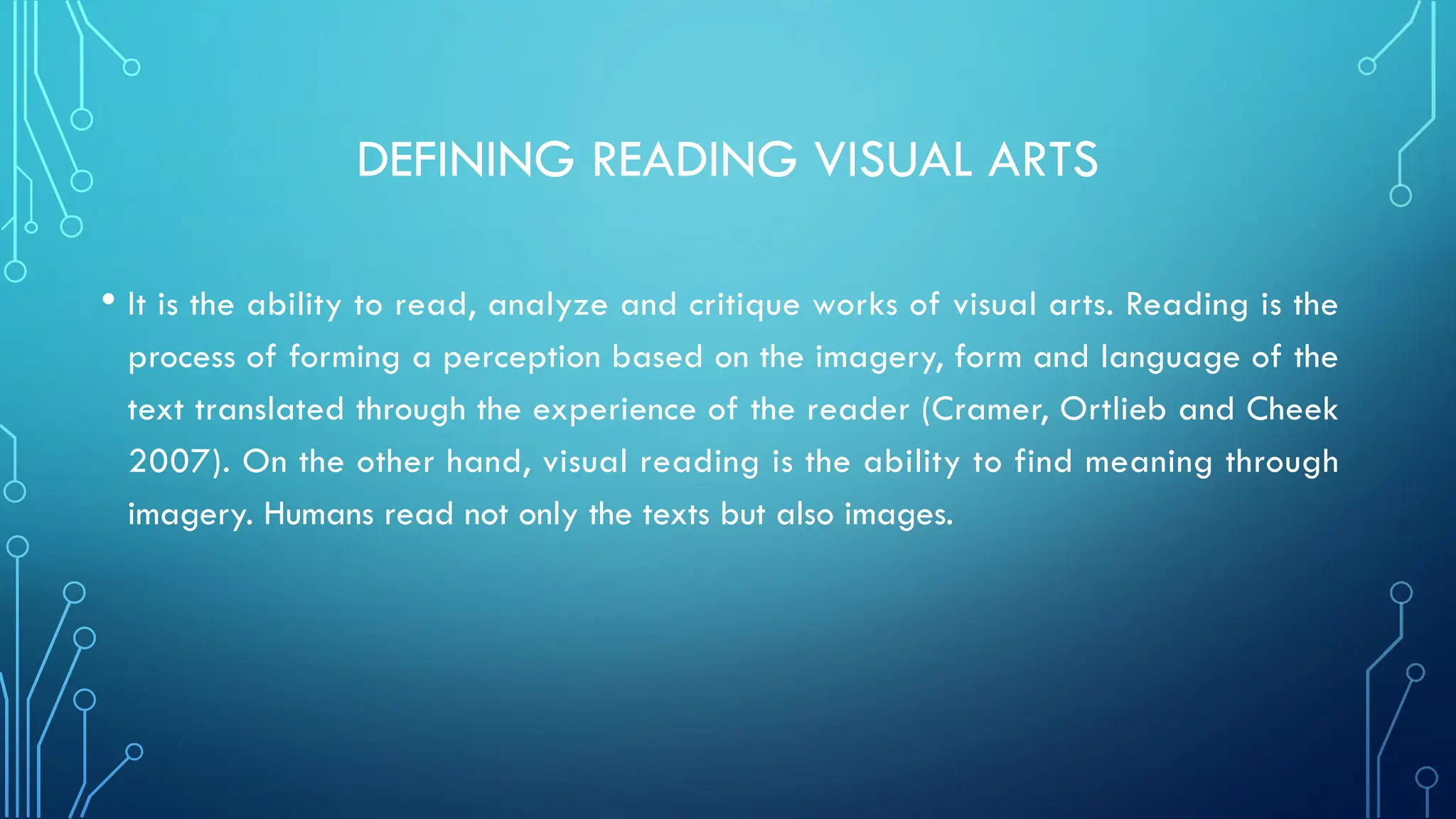 DEFINING READING VISUAL ARTS
• It is the ability to read, analyze and critique works of visual arts. Reading is the
process of forming a perception based on the imagery, form and language of the
text translated through the experience of the reader (Cramer, Ortlieb and Cheek
2007). On the other hand, visual reading is the ability to find meaning through
imagery. Humans read not only the texts but also images.
 
