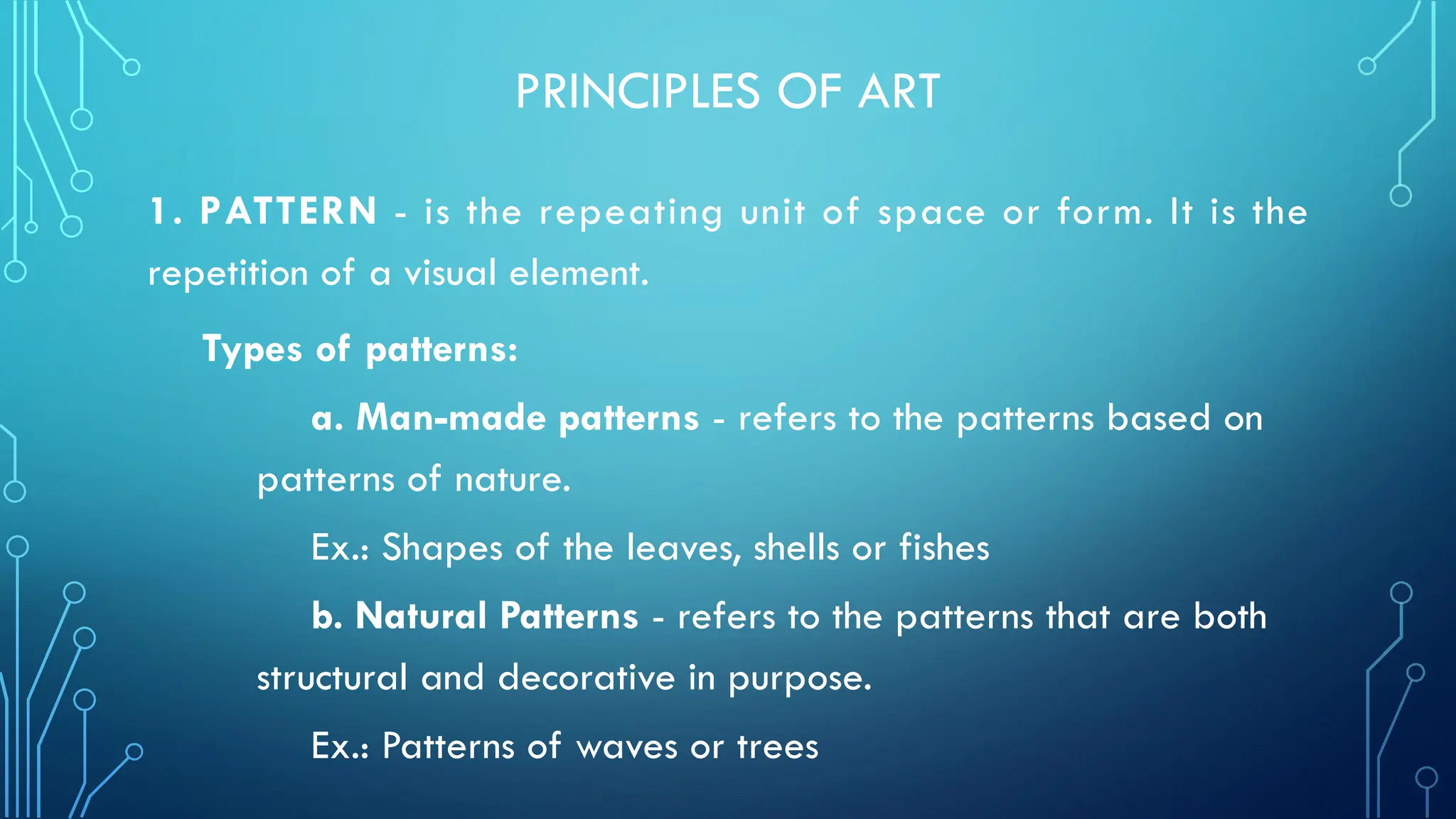 PRINCIPLES OF ART
1. PATTERN - is the repeating unit of space or form. It is the
repetition of a visual element.
Types of patterns:
a. Man-made patterns - refers to the patterns based on
patterns of nature.
Ex.: Shapes of the leaves, shells or fishes
b. Natural Patterns - refers to the patterns that are both
structural and decorative in purpose.
Ex.: Patterns of waves or trees
 