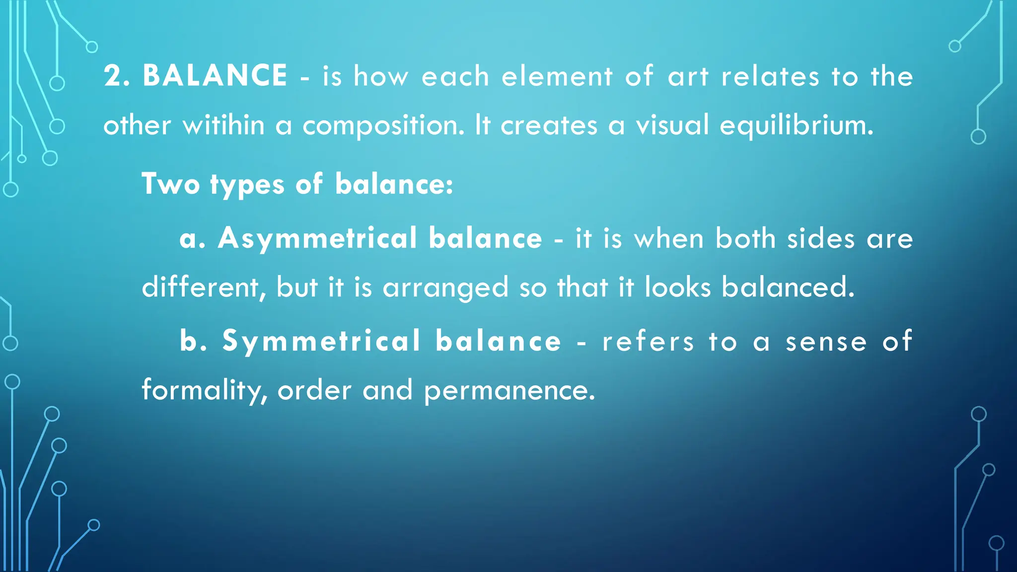 2. BALANCE - is how each element of art relates to the
other witihin a composition. It creates a visual equilibrium.
Two types of balance:
a. Asymmetrical balance - it is when both sides are
different, but it is arranged so that it looks balanced.
b. Symmetrical balance - refers to a sense of
formality, order and permanence.
 
