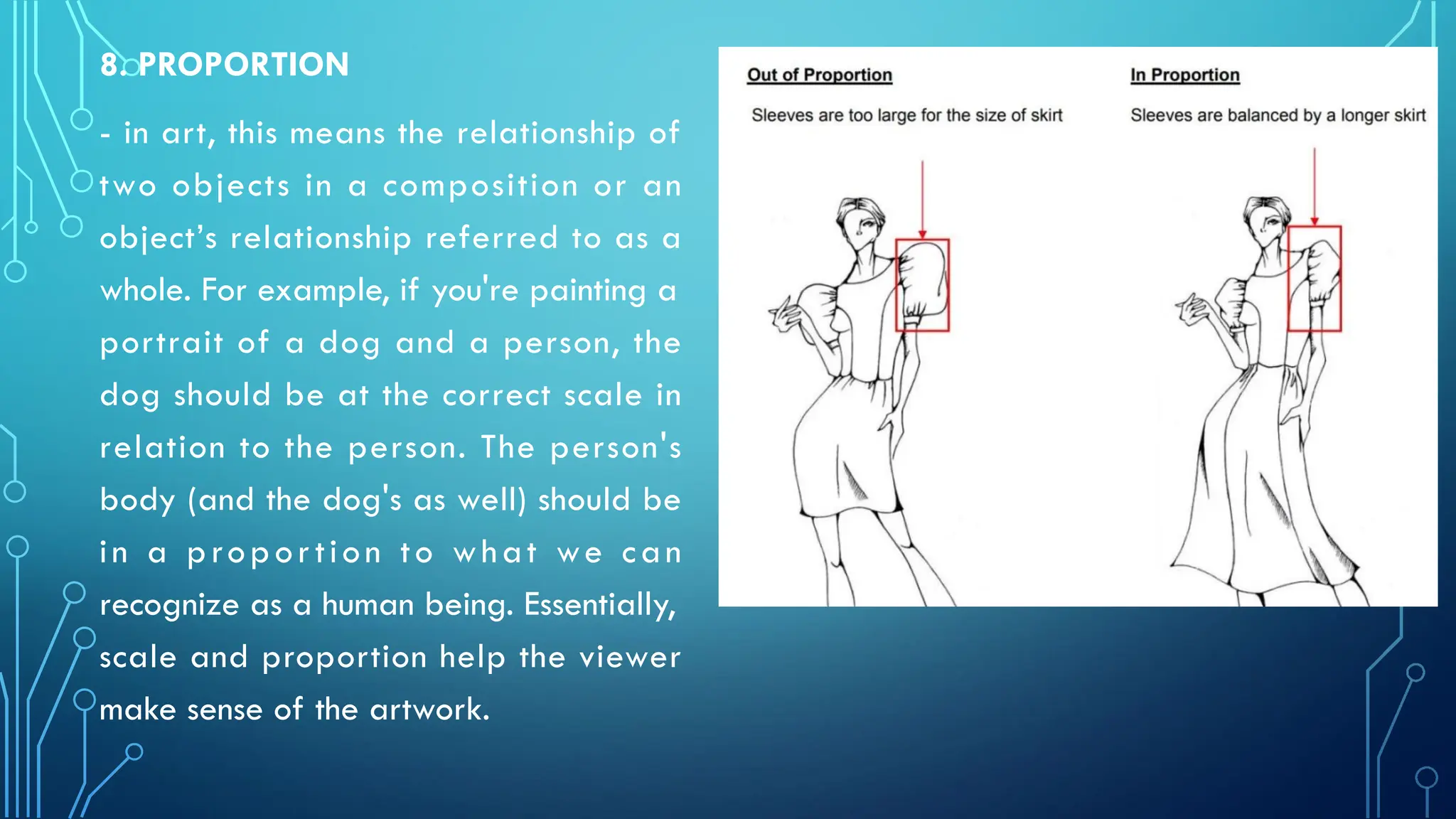 8. PROPORTION
- in art, this means the relationship of
two objects in a composition or an
object’s relationship referred to as a
whole. For example, if you're painting a
portrait of a dog and a person, the
dog should be at the correct scale in
relation to the person. The person's
body (and the dog's as well) should be
in a proportion to what we can
recognize as a human being. Essentially,
scale and proportion help the viewer
make sense of the artwork.
 