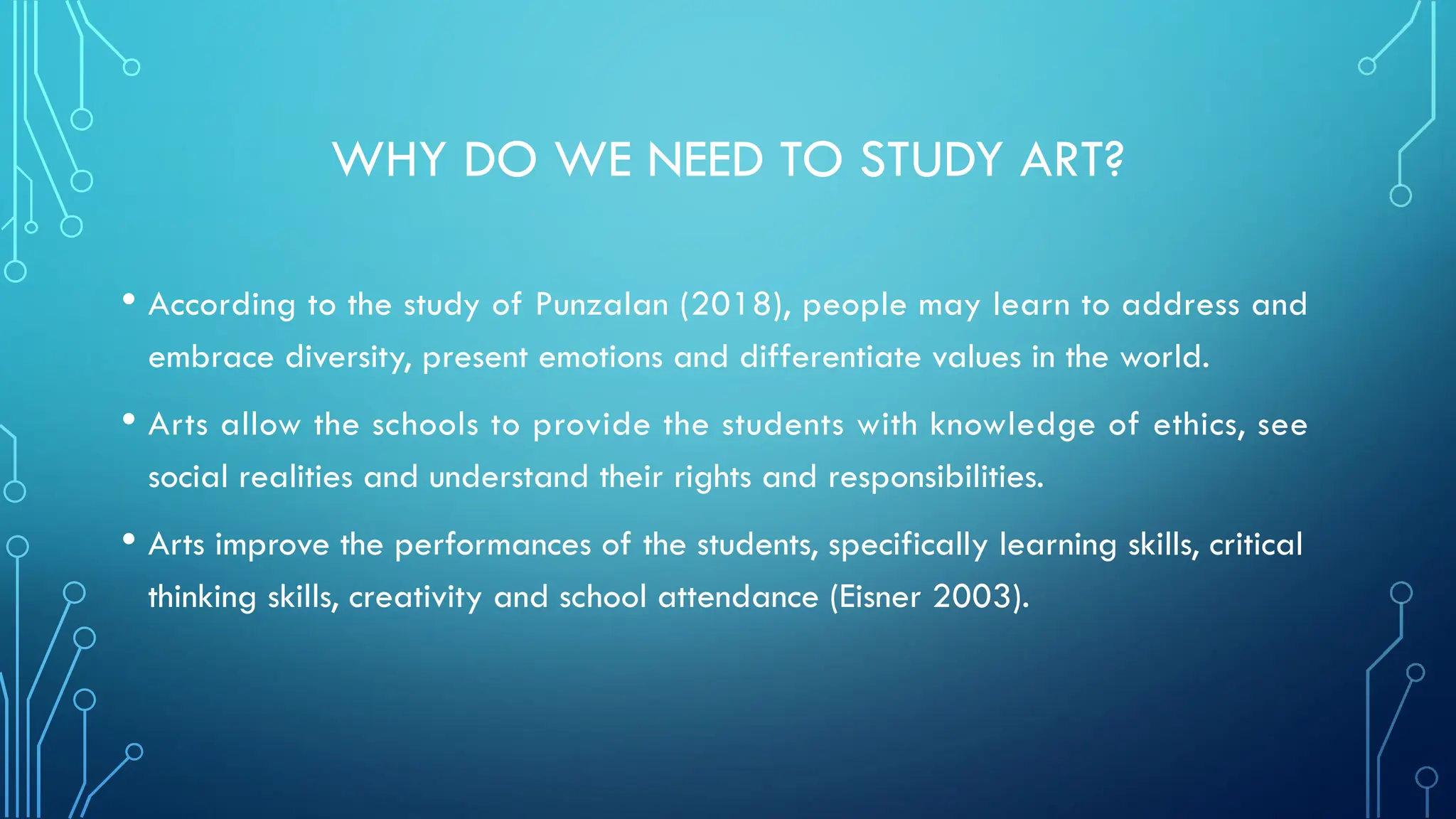 WHY DO WE NEED TO STUDY ART?
• According to the study of Punzalan (2018), people may learn to address and
embrace diversity, present emotions and differentiate values in the world.
• Arts allow the schools to provide the students with knowledge of ethics, see
social realities and understand their rights and responsibilities.
• Arts improve the performances of the students, specifically learning skills, critical
thinking skills, creativity and school attendance (Eisner 2003).
 