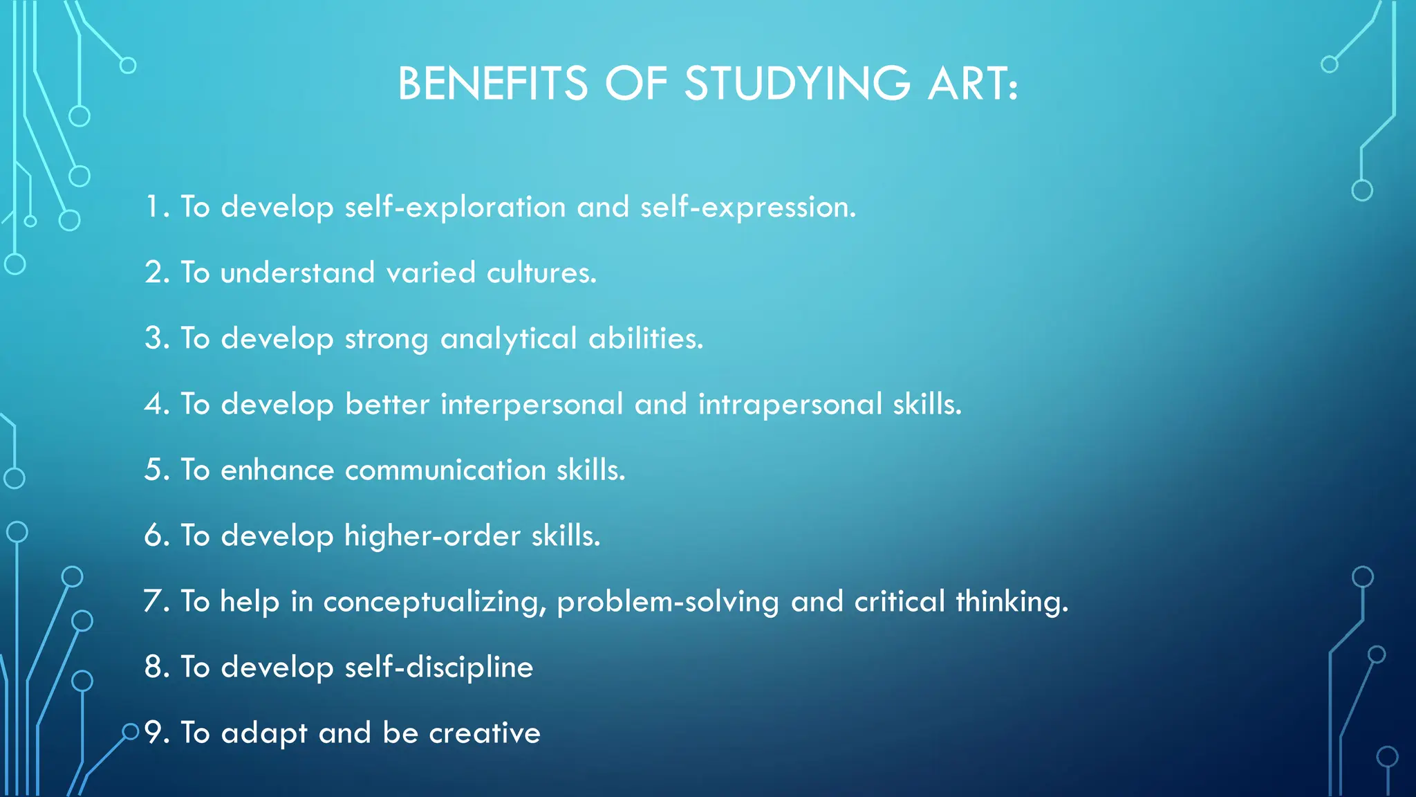 BENEFITS OF STUDYING ART:
1. To develop self-exploration and self-expression.
2. To understand varied cultures.
3. To develop strong analytical abilities.
4. To develop better interpersonal and intrapersonal skills.
5. To enhance communication skills.
6. To develop higher-order skills.
7. To help in conceptualizing, problem-solving and critical thinking.
8. To develop self-discipline
9. To adapt and be creative
 