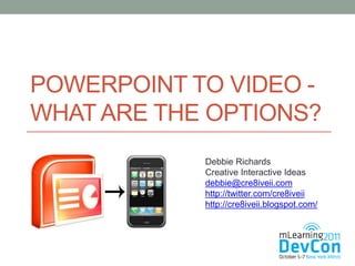 POWERPOINT TO VIDEO -
WHAT ARE THE OPTIONS?
            Debbie Richards
            Creative Interactive Ideas
            debbie@cre8iveii.com
            http://twitter.com/cre8iveii
            http://cre8iveii.blogspot.com/
 