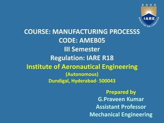 COURSE: MANUFACTURING PROCESSS
CODE: AMEB05
III Semester
Regulation: IARE R18
Institute of Aeronautical Engineering
(Autonomous)
Dundigal, Hyderabad- 500043
G.Praveen Kumar
Assistant Professor
Mechanical Engineering
Prepared by
 
