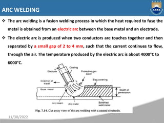ARC WELDING
 The arc welding is a fusion welding process in which the heat required to fuse the
metal is obtained from an...