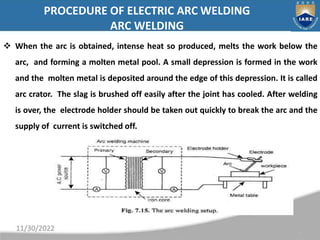 PROCEDURE OF ELECTRIC ARC WELDING
ARC WELDING
 When the arc is obtained, intense heat so produced, melts the work below t...