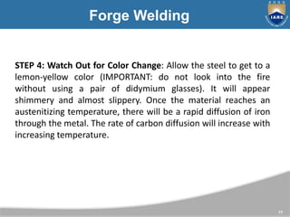 77
Forge Welding
STEP 4: Watch Out for Color Change: Allow the steel to get to a
lemon-yellow color (IMPORTANT: do not loo...