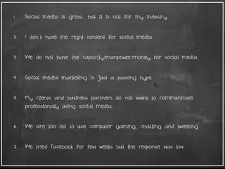 1. Social media is great, but it is not for my industry
2. I don't have the right content for social media
3. We do not have the capacity/manpower/money for social media
4. Social media marketing is just a passing hype
5. My clients and business partners do not want to communicate
professionally using social media
6. We are too old to use computer gaming, chatting and tweeting
7. We tried Facebook for few weeks but the response was low
 