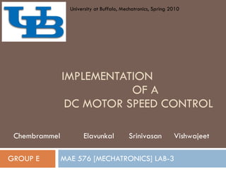 IMPLEMENTATION  OF A  DC MOTOR SPEED CONTROL MAE 576 [MECHATRONICS] LAB-3 GROUP E Chembrammel  Elavunkal  Srinivasan  Vishwajeet University at Buffalo, Mechatronics, Spring 2010 
