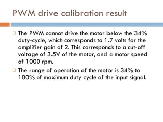 PWM drive calibration result The PWM cannot drive the motor below the 34% duty-cycle, which corresponds to 1.7 volts for the amplifier gain of 2. This corresponds to a cut-off voltage of 3.5V of the motor, and a motor speed of 1000 rpm.  The range of operation of the motor is 34% to 100% of maximum duty cycle of the input signal. 