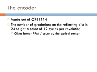 The encoder  Made out of QRB1114 The number of gradations on the reflecting disc is 24 to get a count of 12 cycles per revolution  Gives better RPM / count by the optical sensor 